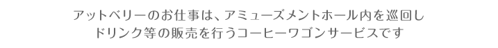 アットベリーのお仕事は、アミューズメントスペース店内を巡回しドリンク等の販売を行うコーヒーワゴンサービスです