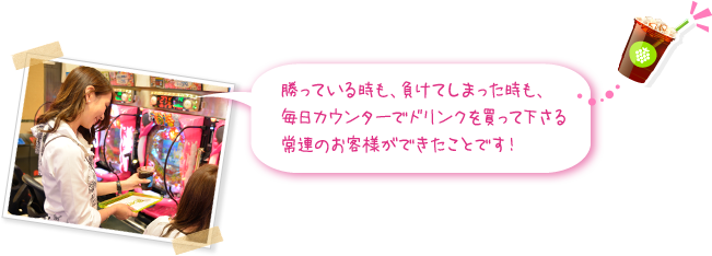 勝っている時も、負けてしまった時も、毎日カウンターでドリンクを買って下さる常連のお客様ができたことです！