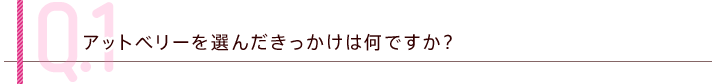 Q.1 アットベリーを選んだきっかけは何ですか？